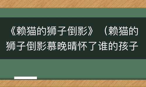 《赖猫的狮子倒影》（赖猫的狮子倒影慕晚晴怀了谁的孩子）
