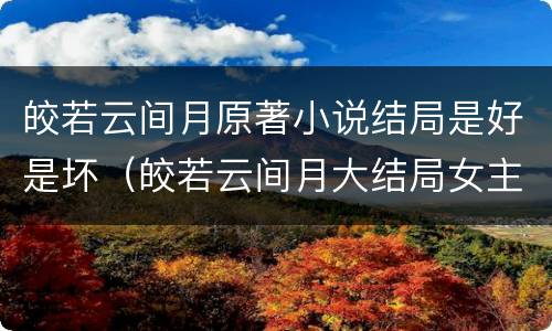 皎若云间月原著小说结局是好是坏（皎若云间月大结局女主和谁一起）