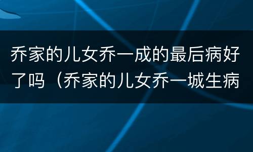 乔家的儿女乔一成的最后病好了吗（乔家的儿女乔一城生病）