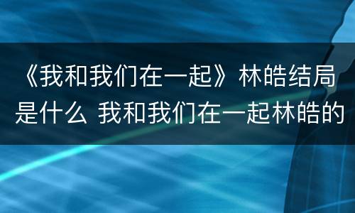 《我和我们在一起》林皓结局是什么 我和我们在一起林皓的结局