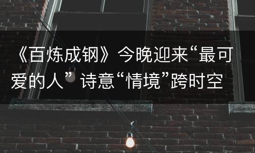 《百炼成钢》今晚迎来“最可爱的人” 诗意“情境”跨时空对话历史