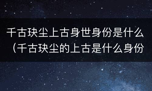 千古玦尘上古身世身份是什么（千古玦尘的上古是什么身份）