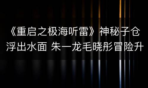 《重启之极海听雷》神秘子仓浮出水面 朱一龙毛晓彤冒险升级
