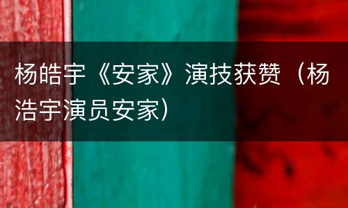 杨皓宇《安家》演技获赞（杨浩宇演员安家）