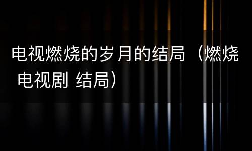 电视燃烧的岁月的结局（燃烧 电视剧 结局）