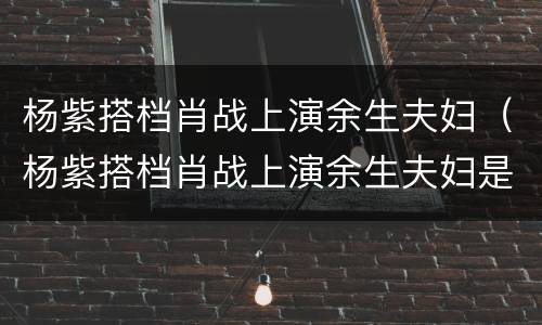 杨紫搭档肖战上演余生夫妇（杨紫搭档肖战上演余生夫妇是谁）