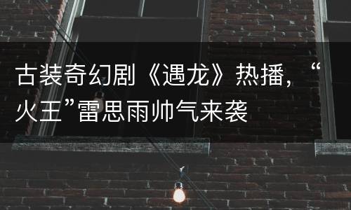 古装奇幻剧《遇龙》热播，“火王”雷思雨帅气来袭