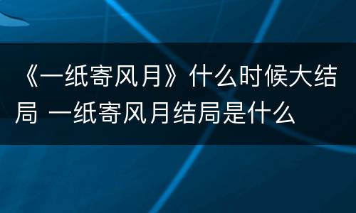 《一纸寄风月》什么时候大结局 一纸寄风月结局是什么