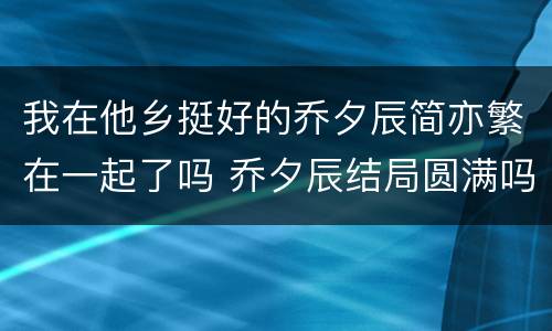 我在他乡挺好的乔夕辰简亦繁在一起了吗 乔夕辰结局圆满吗