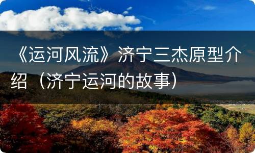 《运河风流》济宁三杰原型介绍（济宁运河的故事）
