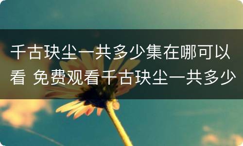 千古玦尘一共多少集在哪可以看 免费观看千古玦尘一共多少集