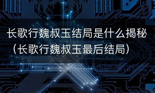 长歌行魏叔玉结局是什么揭秘（长歌行魏叔玉最后结局）