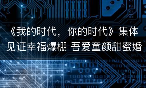 《我的时代，你的时代》集体见证幸福爆棚 吾爱童颜甜蜜婚礼