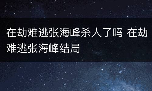 在劫难逃张海峰杀人了吗 在劫难逃张海峰结局