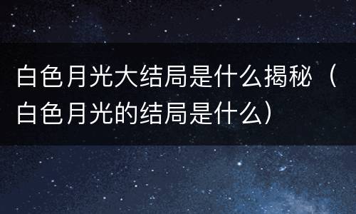 白色月光大结局是什么揭秘（白色月光的结局是什么）