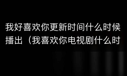 我好喜欢你更新时间什么时候播出（我喜欢你电视剧什么时候更新）