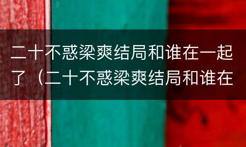 二十不惑梁爽结局和谁在一起了（二十不惑梁爽结局和谁在一起了呢）