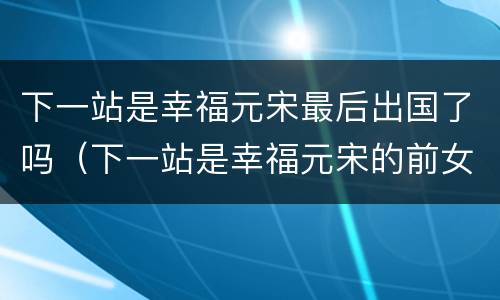 下一站是幸福元宋最后出国了吗（下一站是幸福元宋的前女友）