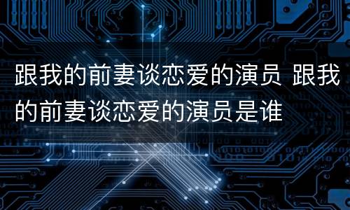 跟我的前妻谈恋爱的演员 跟我的前妻谈恋爱的演员是谁