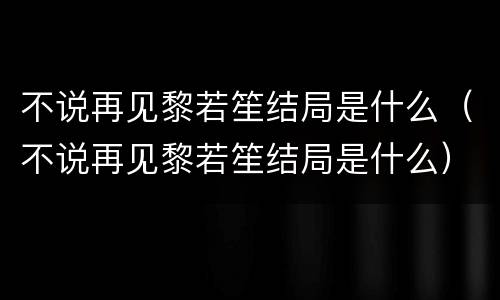 不说再见黎若笙结局是什么（不说再见黎若笙结局是什么）