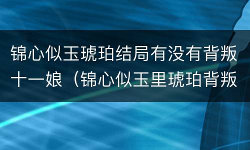 锦心似玉琥珀结局有没有背叛十一娘（锦心似玉里琥珀背叛十一娘了吗）