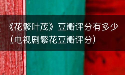 《花繁叶茂》豆瓣评分有多少（电视剧繁花豆瓣评分）