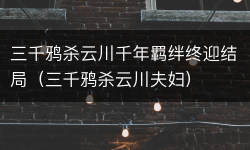 三千鸦杀云川千年羁绊终迎结局（三千鸦杀云川夫妇）