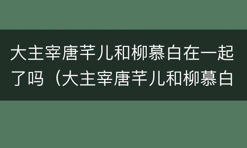 大主宰唐芊儿和柳慕白在一起了吗（大主宰唐芊儿和柳慕白在一起了吗）