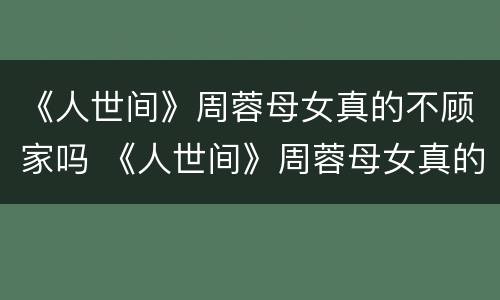 《人世间》周蓉母女真的不顾家吗 《人世间》周蓉母女真的不顾家吗视频