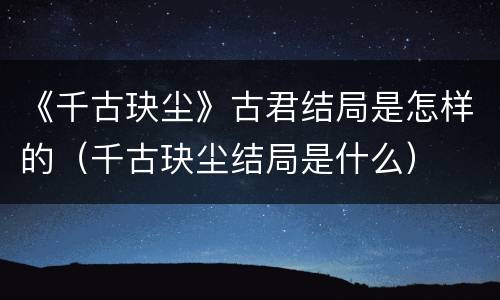 《千古玦尘》古君结局是怎样的（千古玦尘结局是什么）