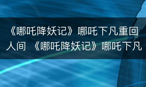 《哪吒降妖记》哪吒下凡重回人间 《哪吒降妖记》哪吒下凡重回人间了吗