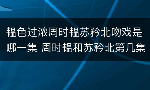 韫色过浓周时韫苏矜北吻戏是哪一集 周时韫和苏矜北第几集接吻