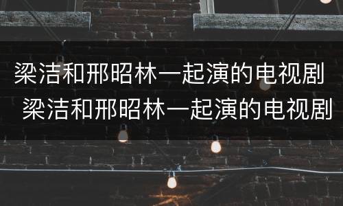 梁洁和邢昭林一起演的电视剧 梁洁和邢昭林一起演的电视剧预告