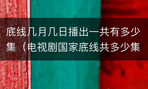底线几月几日播出一共有多少集（电视剧国家底线共多少集）