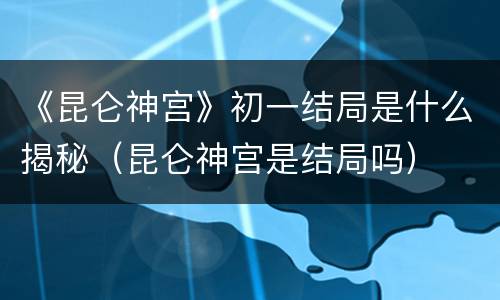 《昆仑神宫》初一结局是什么揭秘（昆仑神宫是结局吗）