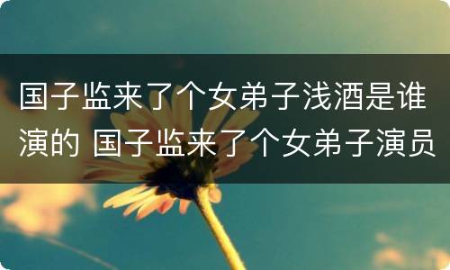 国子监来了个女弟子浅酒是谁演的 国子监来了个女弟子演员浅酒