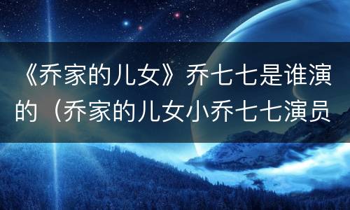 《乔家的儿女》乔七七是谁演的（乔家的儿女小乔七七演员）