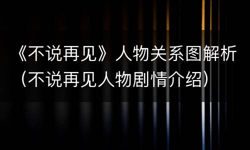 《不说再见》人物关系图解析（不说再见人物剧情介绍）
