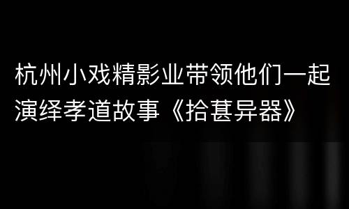 杭州小戏精影业带领他们一起演绎孝道故事《拾葚异器》