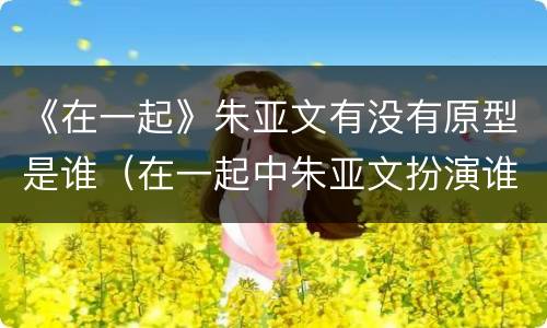 《在一起》朱亚文有没有原型是谁（在一起中朱亚文扮演谁）