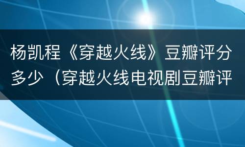 杨凯程《穿越火线》豆瓣评分多少（穿越火线电视剧豆瓣评分最终评分）