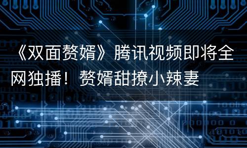 《双面赘婿》腾讯视频即将全网独播！赘婿甜撩小辣妻