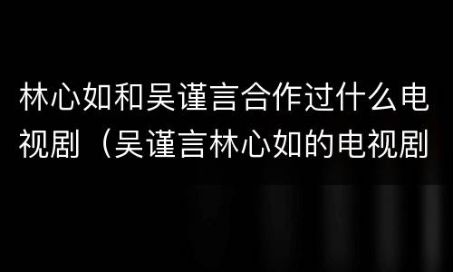 林心如和吴谨言合作过什么电视剧（吴谨言林心如的电视剧）