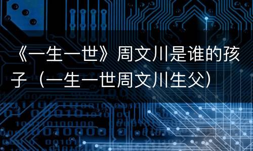 《一生一世》周文川是谁的孩子（一生一世周文川生父）