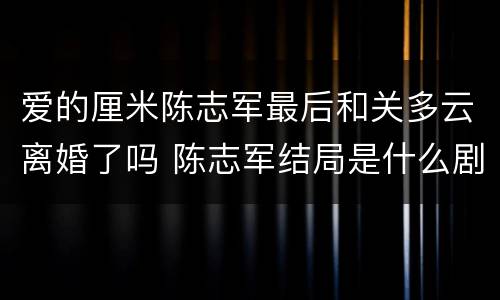 爱的厘米陈志军最后和关多云离婚了吗 陈志军结局是什么剧透
