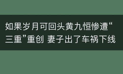 如果岁月可回头黄九恒惨遭“三重”重创 妻子出了车祸下线
