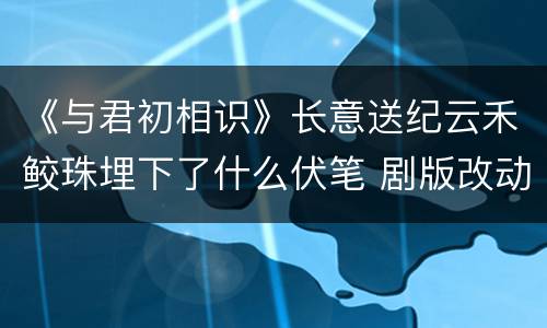 《与君初相识》长意送纪云禾鲛珠埋下了什么伏笔 剧版改动大吗