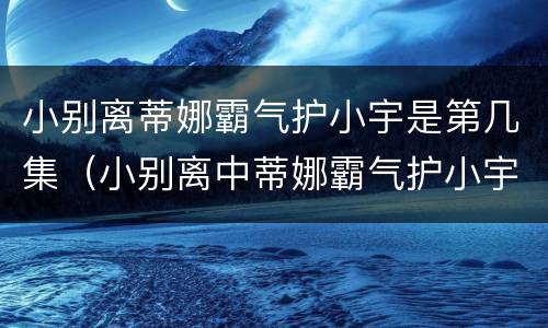 小别离蒂娜霸气护小宇是第几集（小别离中蒂娜霸气护小宇是第几集）
