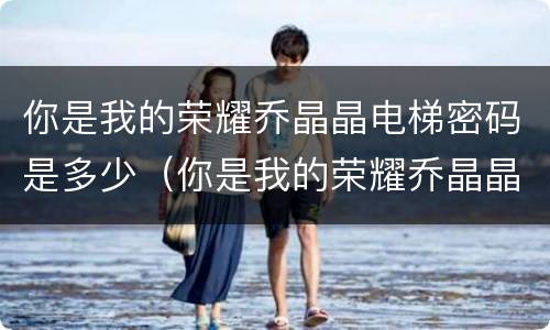 你是我的荣耀乔晶晶电梯密码是多少（你是我的荣耀乔晶晶电梯密码是什么）