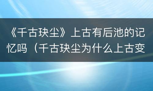 《千古玦尘》上古有后池的记忆吗（千古玦尘为什么上古变成了后池）